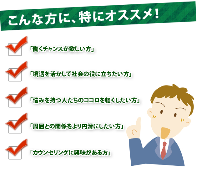 こんな方に、特にオススメ!「働くチャンスが欲しい方」「境遇を活かして社会の役に立ちたい方」「悩みを持つ人たちのココロを軽くしたい方」「周囲との関係をより円滑にしたい方」「カウンセリングに興味がある方」